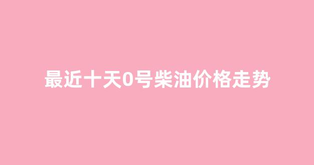 近期0号柴油价格_最近十天0号柴油价格走势