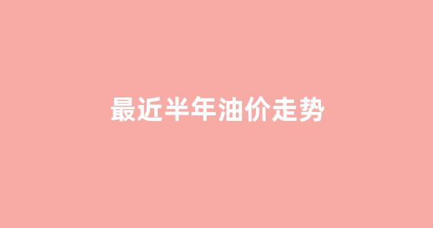 最近半年油价走势_上半年油价