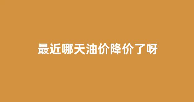 最近油价会降价吗_最近哪天油价降价了呀