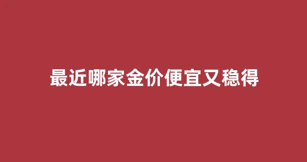 哪家金价最低_最近哪家金价便宜又稳得