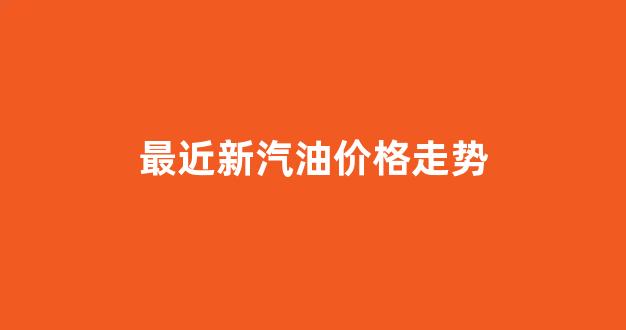 最近汽油行情_最近新汽油价格走势