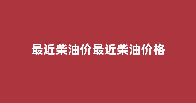 最近柴油价最近柴油价格_最近的油价柴油价格