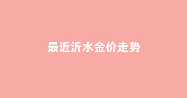最近沂水金价走势_最近沂水金价走势如何