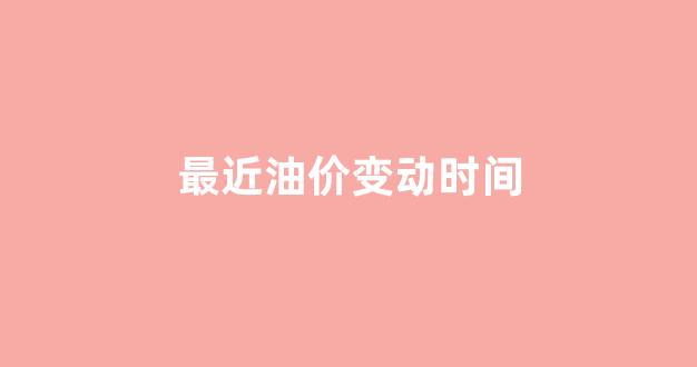 最近一次油价调整时间,,是上涨还是下降_最近油价变动时间