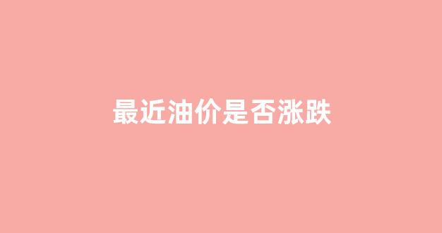最近油价是否涨跌原因_最近油价是否涨跌