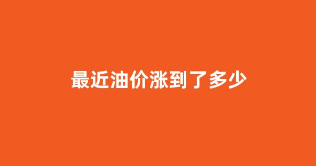 最近油价涨到了多少_最近油价涨到了多少钱
