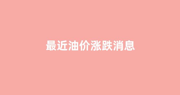 最近油价涨跌消息_最近油价涨势图