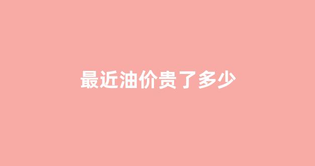 最近油价贵了多少钱_最近油价贵了多少
