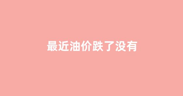 最近油价为什么一下子暴跌_最近油价跌了没有
