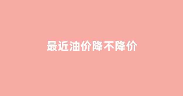 最近油价降不降价原因_最近油价降不降价