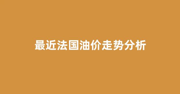 法国油价上涨_最近法国油价走势分析