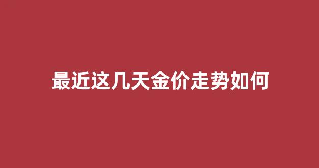 最近这几天金价走势如何_金价近几天涨势