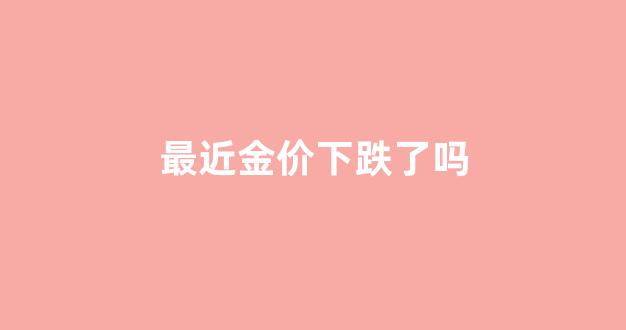最近金价会上涨吗_最近金价下跌了吗