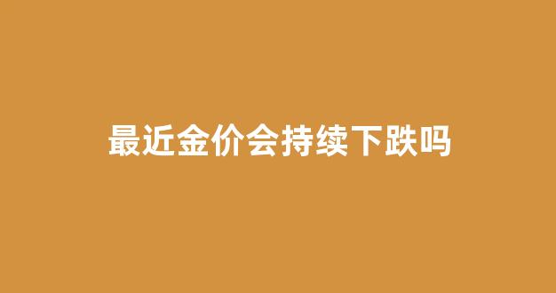最近金价会持续下跌吗_最近金价降了吗