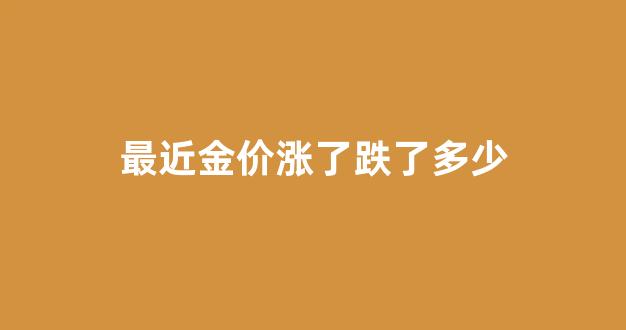 最近金价涨了跌了多少呢_最近金价涨了跌了多少