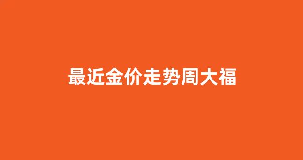 最近金价走势周大福_最近金价走势周大福今日价格