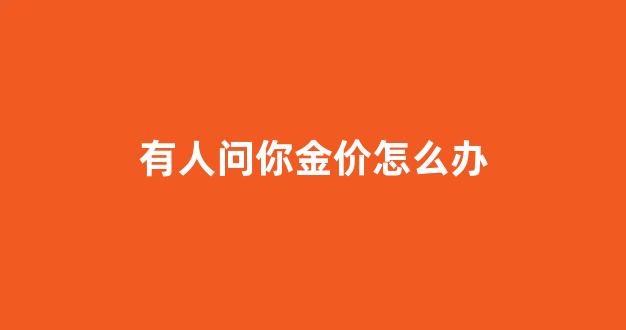 有人问你金价怎么办_顾客说金价太贵了应对话术