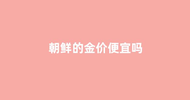 朝鲜金的价格_朝鲜的金价便宜吗