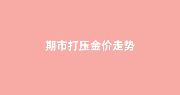 今日金价抵押实时查询_期市打压金价走势