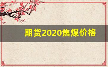 期货2020焦煤价格行情(焦煤期货行情2201)_https://www.jianghaiboli.com_期货_第1张