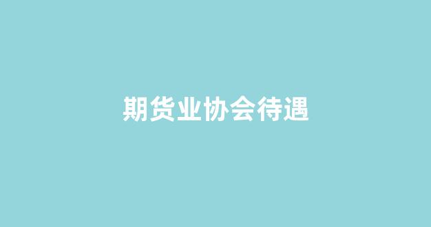 期货业协会待遇(期货业协会待遇如何)_https://www.xzdzcjx.com_上交所_第1张