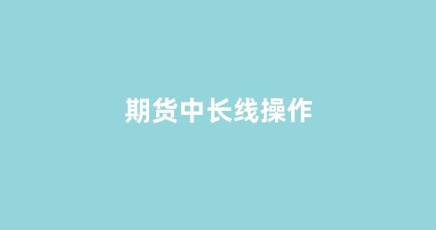 期货中长线操作(期货长线交易技巧)_https://www.lclxwz.com_广期所_第1张