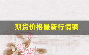 期货价格最新行情铜(期货铜价格最新行情 新浪)_https://www.gfdzclz.com_创业板_第1张