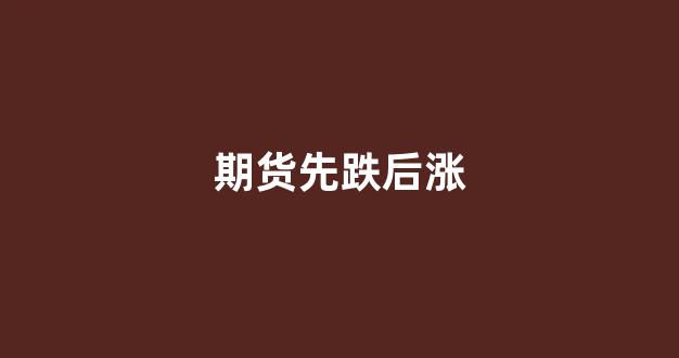 期货先跌后涨(期货大跌后迅速被拉升)_https://www.fzdzcxj.com_创业板_第1张
