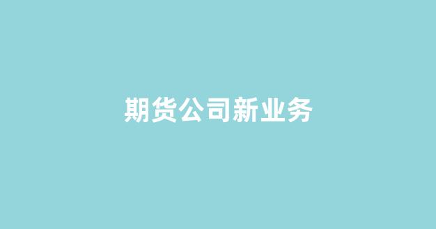 期货公司新业务(期货公司新业务有哪些)_https://www.dcjwmf.com_郑商所_第1张