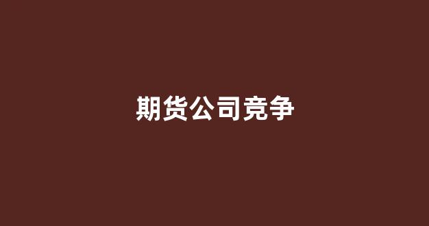期货公司竞争(期货公司核心竞争力)_https://www.xzdzcjx.com_科创板_第1张