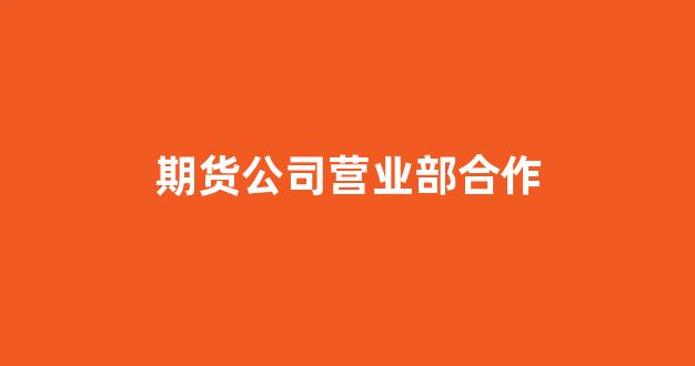 期货公司营业部合作(期货公司营业部合作协议)_https://www.xzdzcjn.com_科创板_第1张