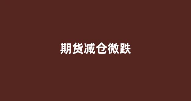 期货减仓微跌(期货减仓怎么操作)_https://www.hn-life.com_北交所_第1张