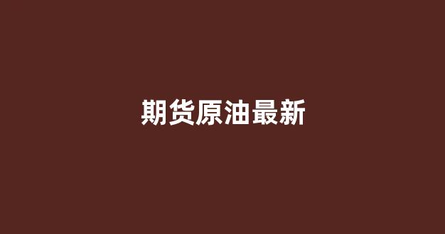 期货原油最新(期货原油代码)_https://www.xzdzcjn.com_创业板_第1张