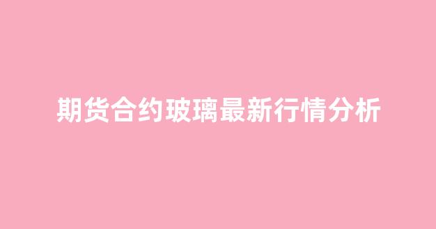 期货合约玻璃最新行情分析(玻璃期货合约手续费)_https://www.ljyuan-tech.com_创业板_第1张