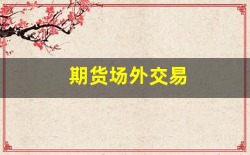 期货场外交易(期货场外交易合法吗)_https://www.wanyuyiyao.com_上交所_第1张