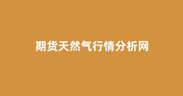 期货天然气行情分析网(期货天然气最新行情)_https://www.ljyuan-tech.com_深交所_第1张
