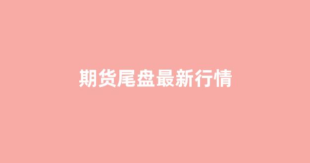 期货尾盘最新行情(期货尾盘最新行情走势图)_https://www.hhem8.com_深交所_第1张