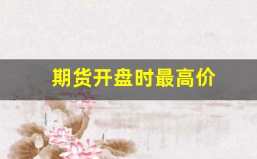 期货开盘时最高价(期货开盘价什么时候能看到)_https://www.xzdzcjn.com_创业板_第1张