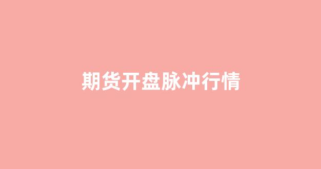 期货开盘脉冲行情(期货开盘多久行情会稳定)_https://www.eamstsz.com_上交所_第1张