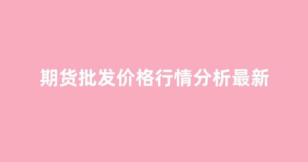 期货批发价格行情分析最新(期货批发价格行情分析最新)_https://www.hhem8.com_深交所_第1张