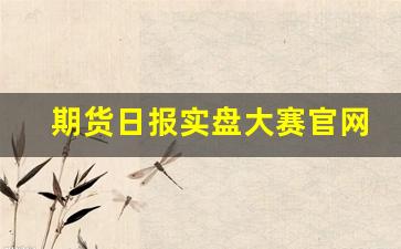 期货日报实盘大赛官网(期货日报实盘大赛官网排名)_https://www.xzdzcjn.com_创业板_第1张