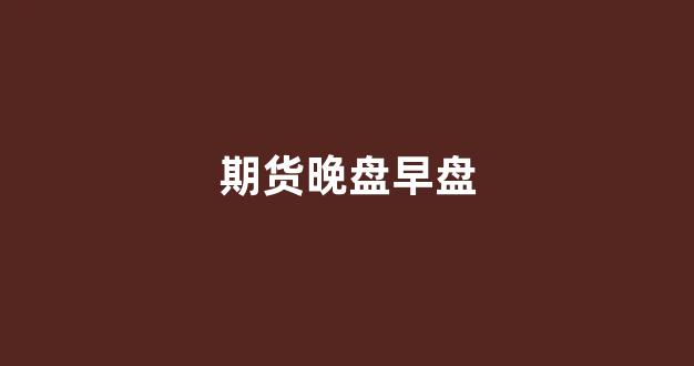 期货晚盘早盘(期货晚盘早盘区别)_https://www.xzdzcjx.com_创业板_第1张
