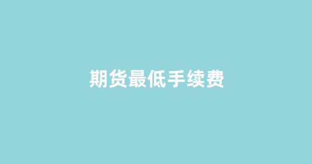 期货最低手续费(期货最低手续费是什么产品)_https://www.xzdzcjx.com_科创板_第1张