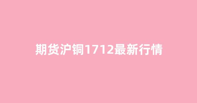 期货沪铜1712最新行情(沪铜期货铜价格最新行情)_https://www.gfdzclz.com_上交所_第1张