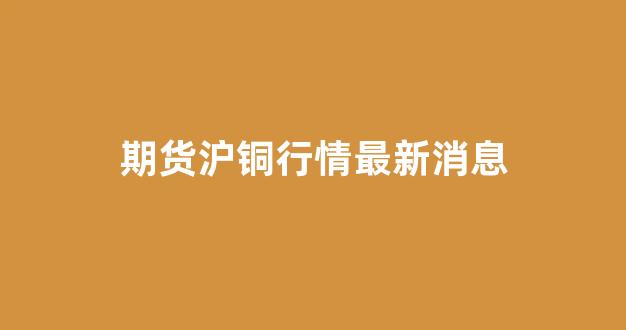 期货沪铜行情最新消息(期货沪铜行情)_https://www.ljyuan-tech.com_深交所_第1张