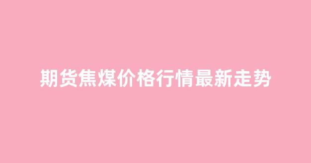 期货焦煤价格行情最新走势(期货焦煤吧)_https://www.hhem8.com_上交所_第1张