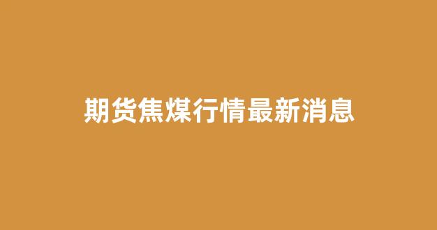 期货焦煤行情最新消息(期货焦煤行情最新消息走势)_https://www.dcjwmf.com_中金所_第1张