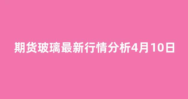 期货玻璃最新行情分析4月10日(期货玻璃最新消息)_https://www.haiwangdasha.com_上交所_第1张