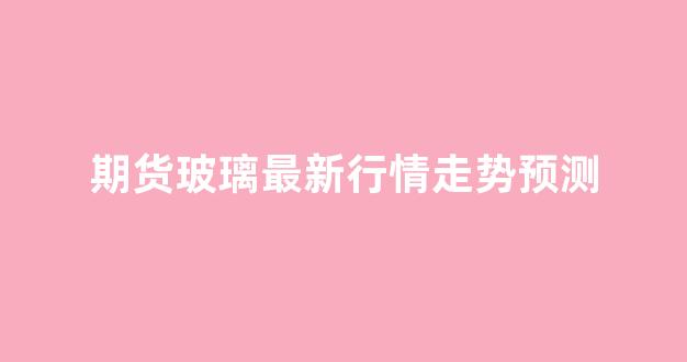 期货玻璃最新行情走势预测(玻璃期货最新行情消息)_https://www.hhem8.com_上交所_第1张