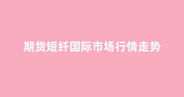 期货短纤国际市场行情走势(短纤期货2201)_https://www.gdbxwh.com_开网店_第1张